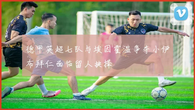 德甲英超七队与埃因霍温争夺小伊布拜仁面临留人抉择
