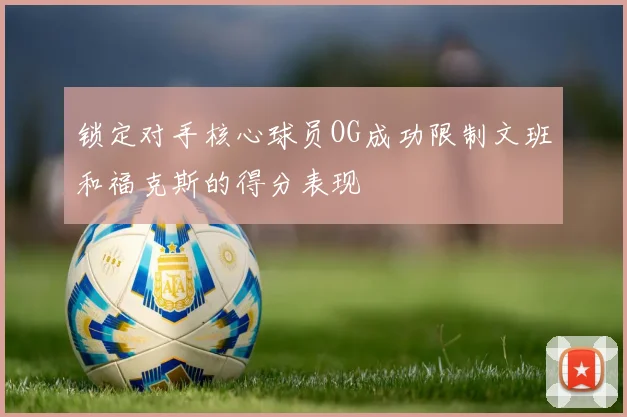 锁定对手核心球员OG成功限制文班和福克斯的得分表现