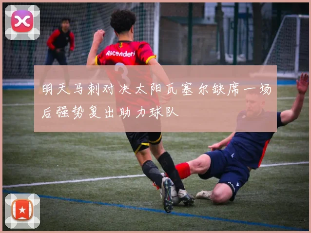 明天马刺对决太阳瓦塞尔缺席一场后强势复出助力球队