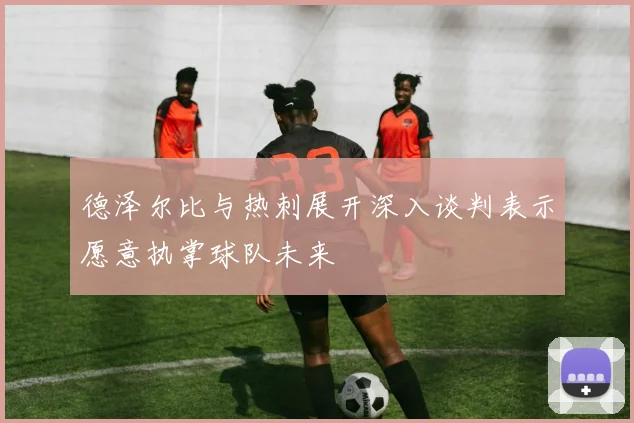 德泽尔比与热刺展开深入谈判表示愿意执掌球队未来