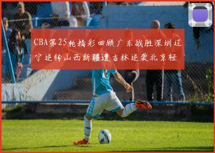 CBA第25轮精彩回顾广东战胜深圳辽宁逆转山西新疆遭吉林逆袭北京轻取广州