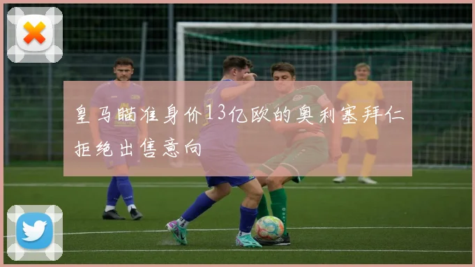皇马瞄准身价13亿欧的奥利塞拜仁拒绝出售意向