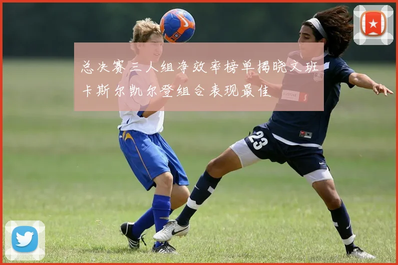 总决赛三人组净效率榜单揭晓文班卡斯尔凯尔登组合表现最佳
