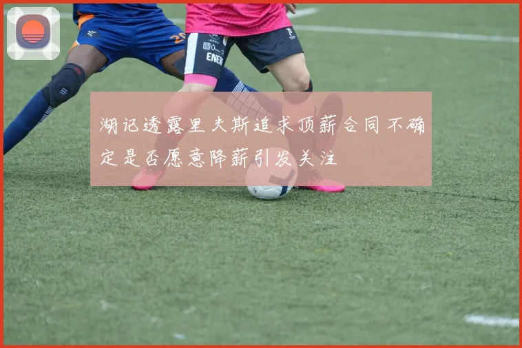 湖记透露里夫斯追求顶薪合同不确定是否愿意降薪引发关注