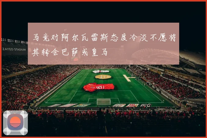 马竞对阿尔瓦雷斯态度冷淡不愿将其转会巴萨或皇马
