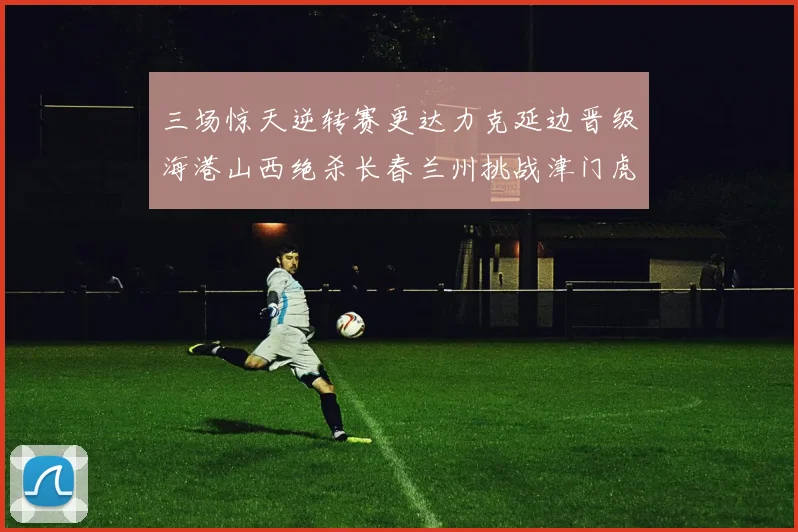 三场惊天逆转赛更达力克延边晋级海港山西绝杀长春兰州挑战津门虎