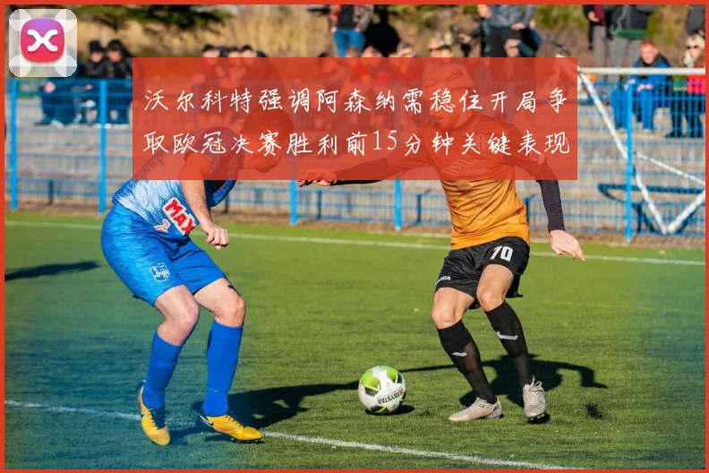 沃尔科特强调阿森纳需稳住开局争取欧冠决赛胜利前15分钟关键表现