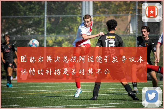 图赫尔再次忽视阿诺德引发争议本怀特的补招是否对其不公