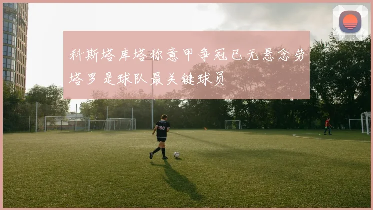 科斯塔库塔称意甲争冠已无悬念劳塔罗是球队最关键球员