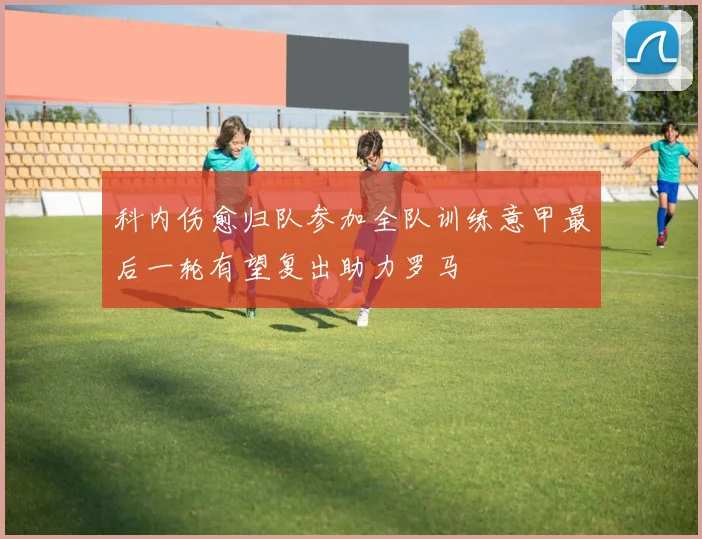 科内伤愈归队参加全队训练意甲最后一轮有望复出助力罗马