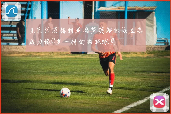 克瓦拉茨赫利亚渴望英超挑战立志成为像C罗一样的顶级球员
