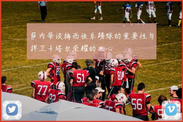 萨内蒂谈梅西快乐踢球的重要性与捍卫卡塔尔荣耀的决心