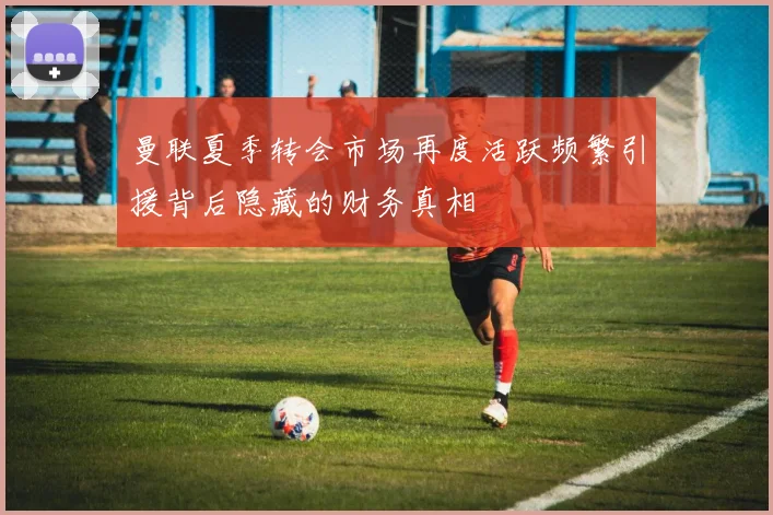 曼联夏季转会市场再度活跃频繁引援背后隐藏的财务真相