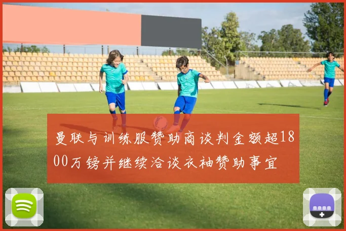曼联与训练服赞助商谈判金额超1800万镑并继续洽谈衣袖赞助事宜