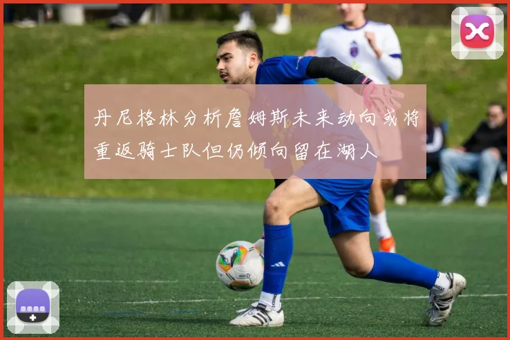 丹尼格林分析詹姆斯未来动向或将重返骑士队但仍倾向留在湖人