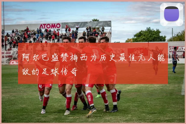 阿尔巴盛赞梅西为历史最佳无人能敌的足球传奇
