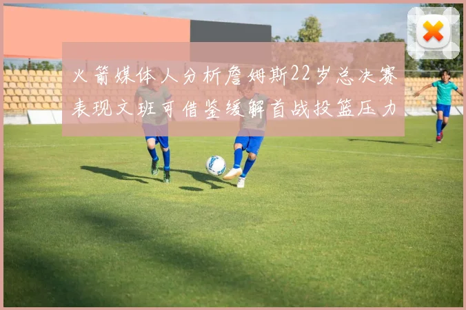 火箭媒体人分析詹姆斯22岁总决赛表现文班可借鉴缓解首战投篮压力
