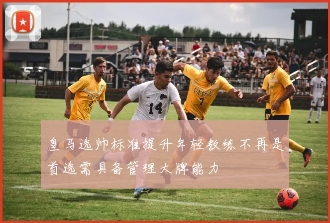 皇马选帅标准提升年轻教练不再是首选需具备管理大牌能力