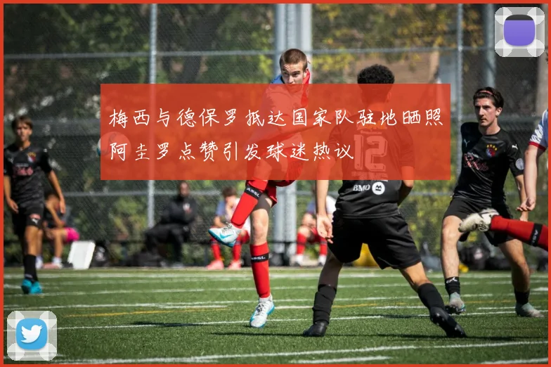 梅西与德保罗抵达国家队驻地晒照阿圭罗点赞引发球迷热议