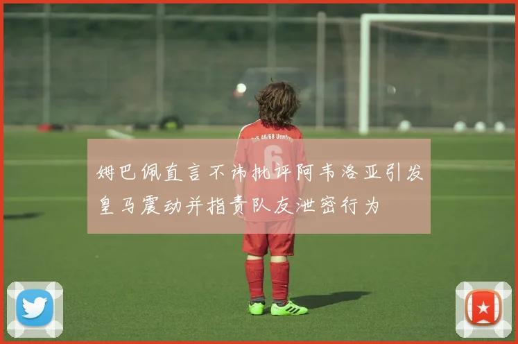 姆巴佩直言不讳批评阿韦洛亚引发皇马震动并指责队友泄密行为